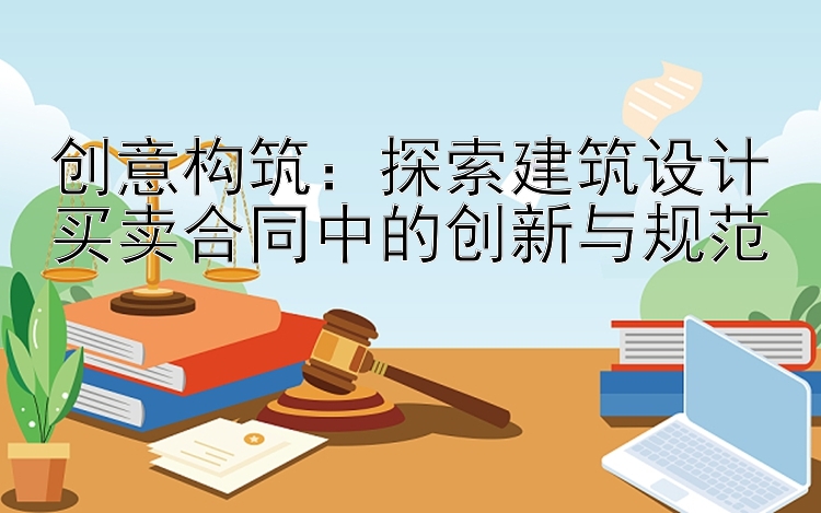 创意构筑：探索建筑设计买卖合同中的创新与规范