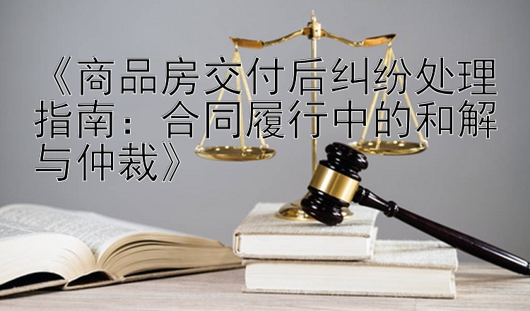 《商品房交付后纠纷处理指南：合同履行中的和解与仲裁》