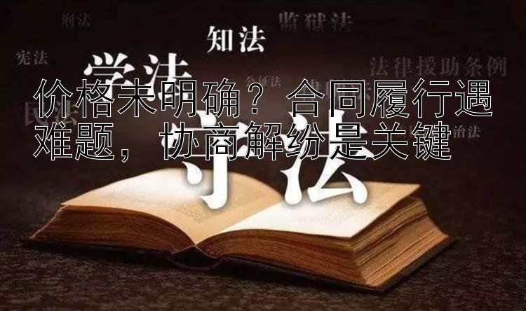 价格未明确？合同履行遇难题，协商解纷是关键