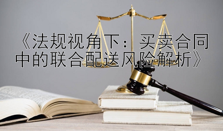 《法规视角下：买卖合同中的联合配送风险解析》