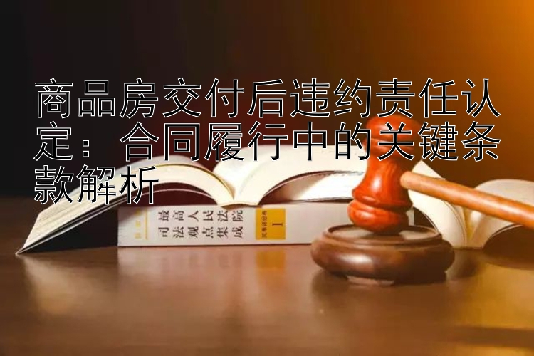 商品房交付后违约责任认定：合同履行中的关键条款解析