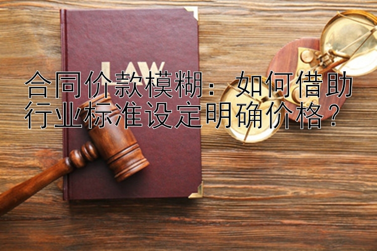 合同价款模糊：如何借助行业标准设定明确价格？