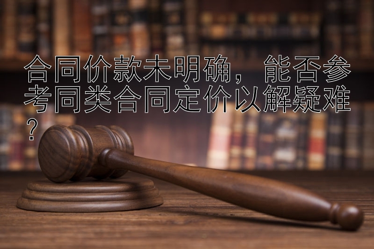 合同价款未明确，能否参考同类合同定价以解疑难？