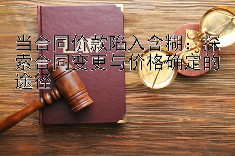 当合同价款陷入含糊：探索合同变更与价格确定的途径