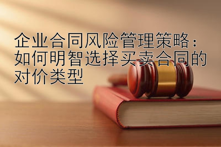 企业合同风险管理策略：如何明智选择买卖合同的对价类型