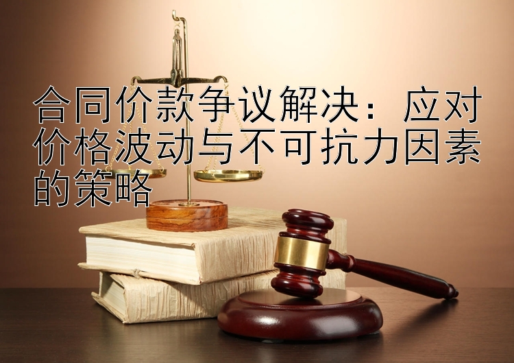 合同价款争议解决：应对价格波动与不可抗力因素的策略