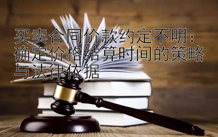 买卖合同价款约定不明：确定价格结算时间的策略与法律依据