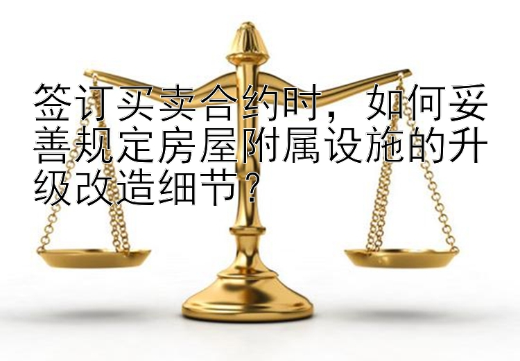 签订买卖合约时，如何妥善规定房屋附属设施的升级改造细节？