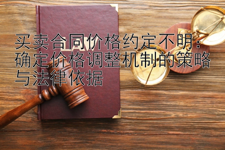 买卖合同价格约定不明：确定价格调整机制的策略与法律依据