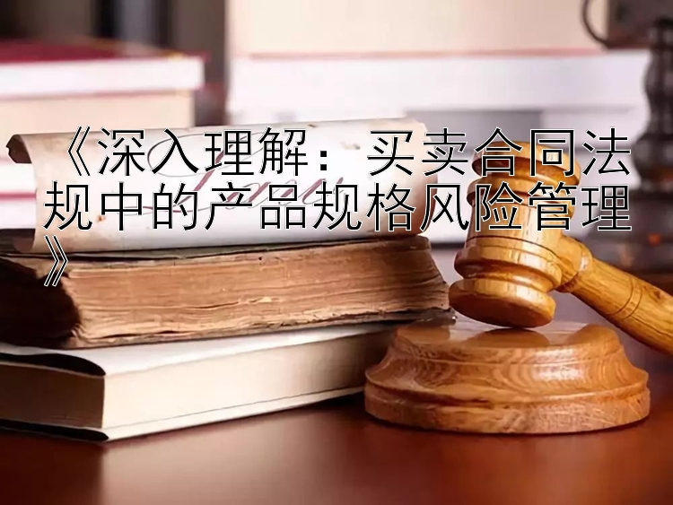 《深入理解：买卖合同法规中的产品规格风险管理》