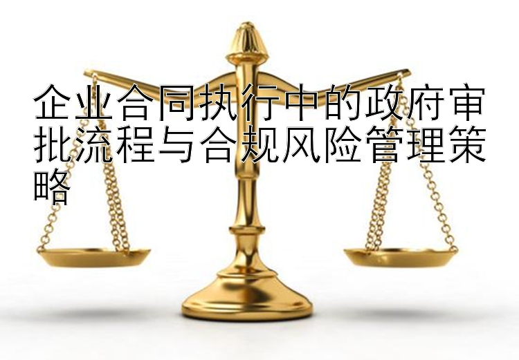 企业合同执行中的政府审批流程与合规风险管理策略