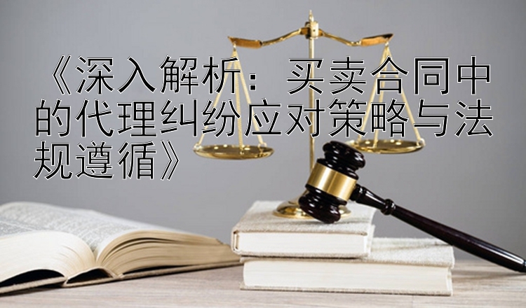 《深入解析：买卖合同中的代理纠纷应对策略与法规遵循》