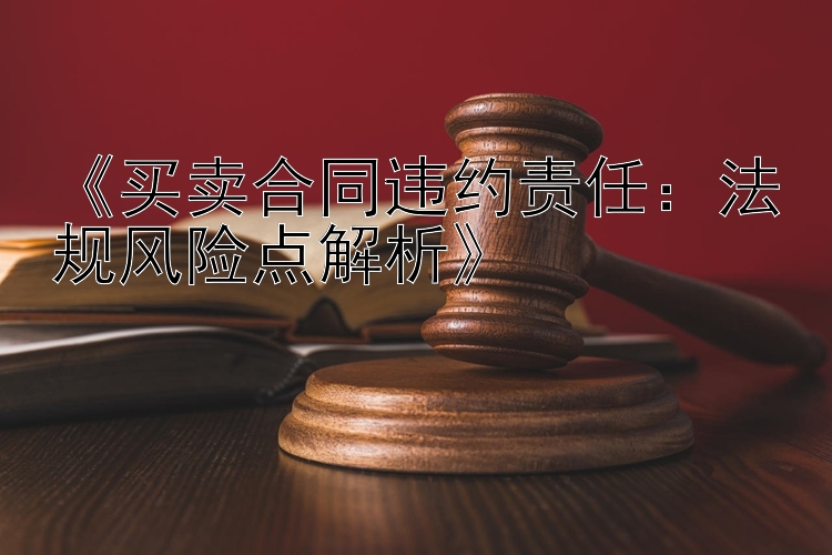 《买卖合同违约责任：法规风险点解析》