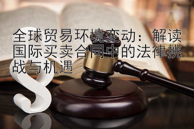 全球贸易环境变动：解读国际买卖合同中的法律挑战与机遇