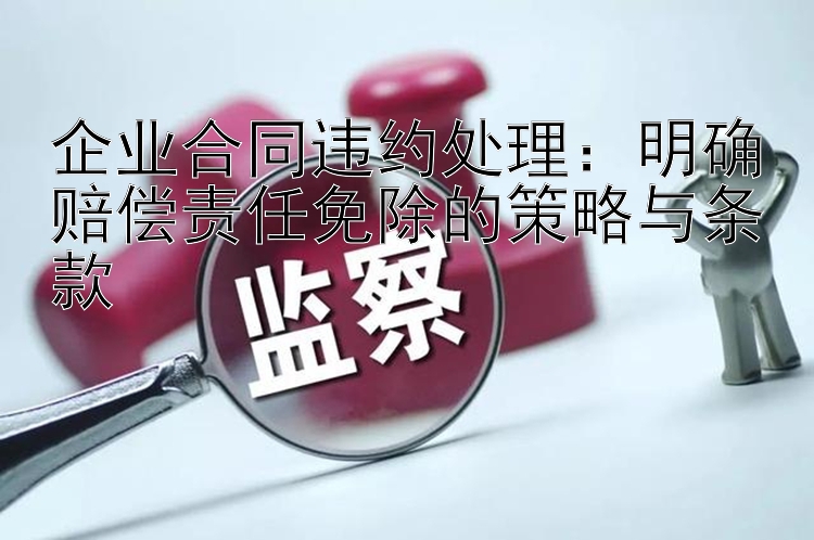 企业合同违约处理：明确赔偿责任免除的策略与条款