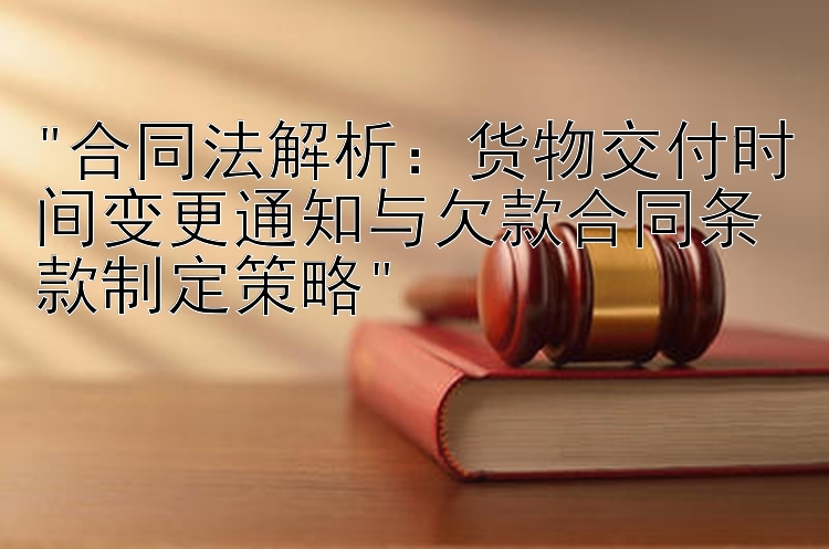 合同法解析：货物交付时间变更通知与欠款合同条款制定策略