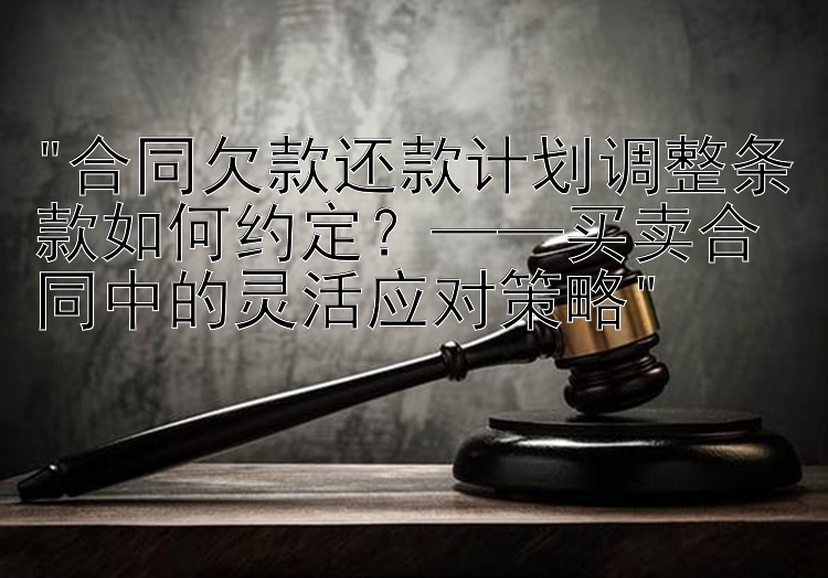 合同欠款还款计划调整条款如何约定？——买卖合同中的灵活应对策略