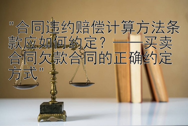 合同违约赔偿计算方法条款应如何约定？——买卖合同欠款合同的正确约定方式