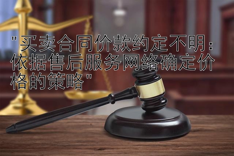 买卖合同价款约定不明：依据售后服务网络确定价格的策略