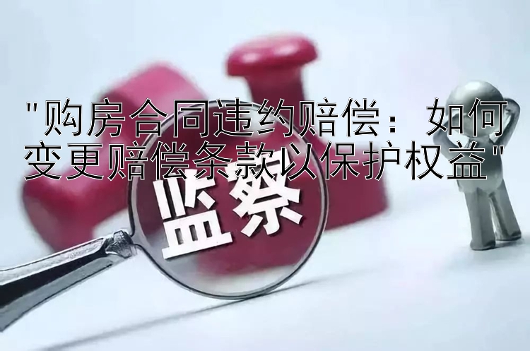 购房合同违约赔偿：如何变更赔偿条款以保护权益