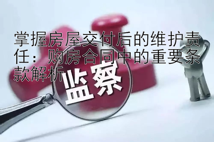 掌握房屋交付后的维护责任：购房合同中的重要条款解析