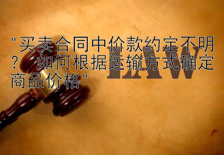 买卖合同中价款约定不明？ 如何根据运输方式确定商品价格