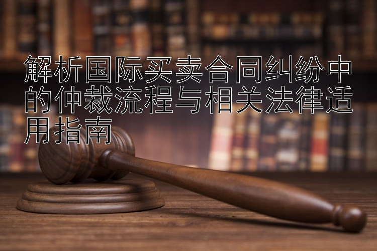 解析国际买卖合同纠纷中的仲裁流程与相关法律适用指南