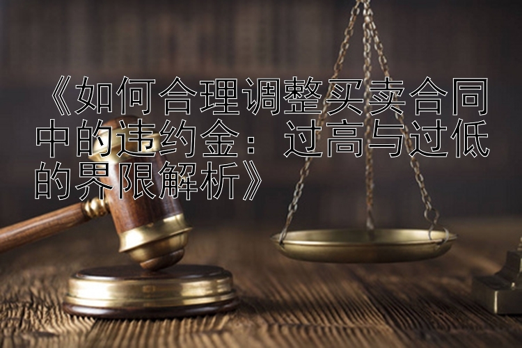 《如何合理调整买卖合同中的违约金：过高与过低的界限解析》