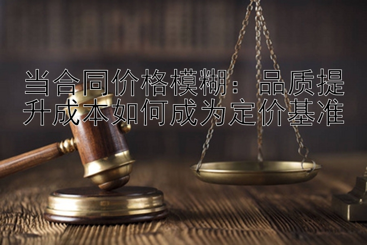 当合同价格模糊：品质提升成本如何成为定价基准