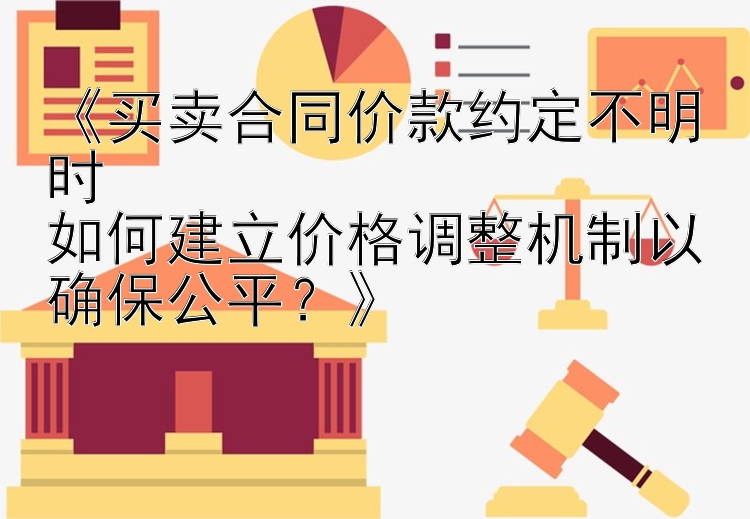 《买卖合同价款约定不明时  
如何建立价格调整机制以确保公平？》