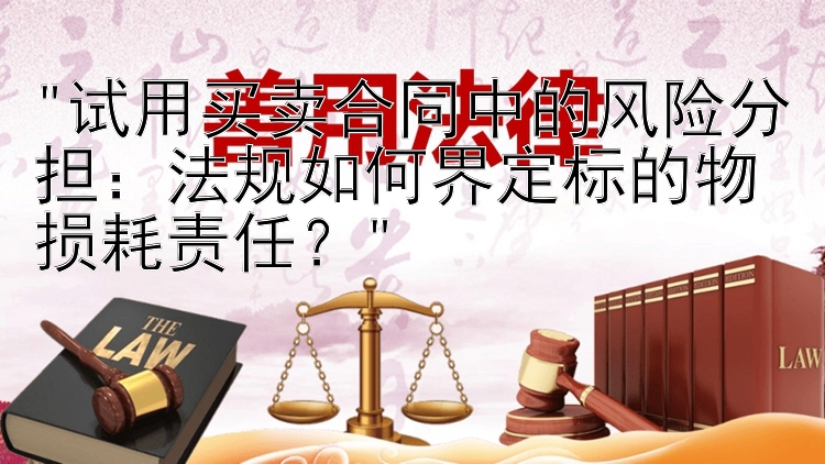 试用买卖合同中的风险分担：法规如何界定标的物损耗责任？