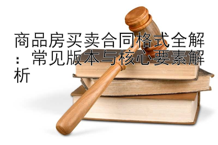 商品房买卖合同格式全解：常见版本与核心要素解析