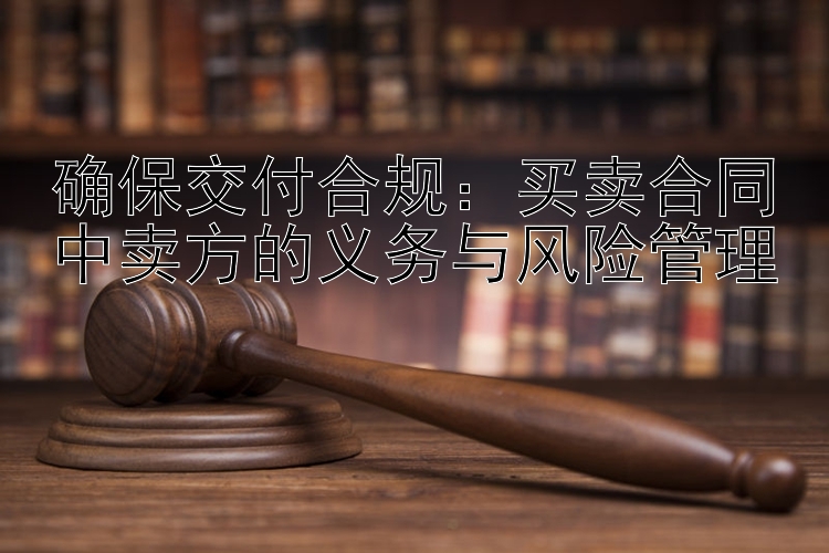 确保交付合规：买卖合同中卖方的义务与风险管理