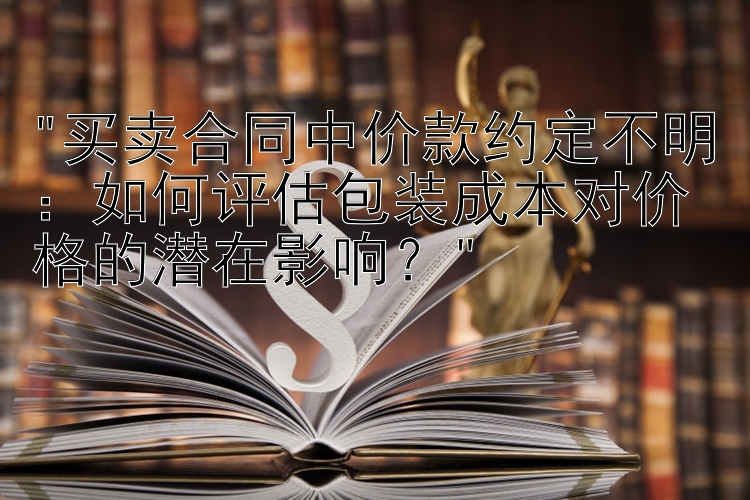 买卖合同中价款约定不明：如何评估包装成本对价格的潜在影响？