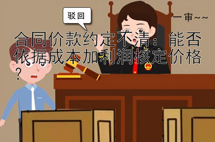 合同价款约定不清：能否依据成本加利润核定价格？