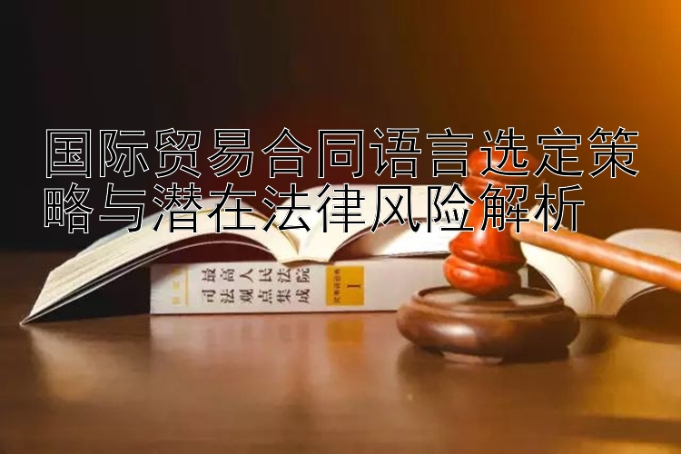 国际贸易合同语言选定策略与潜在法律风险解析