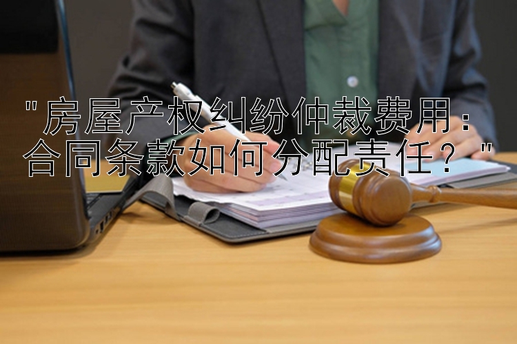 房屋产权纠纷仲裁费用：合同条款如何分配责任？